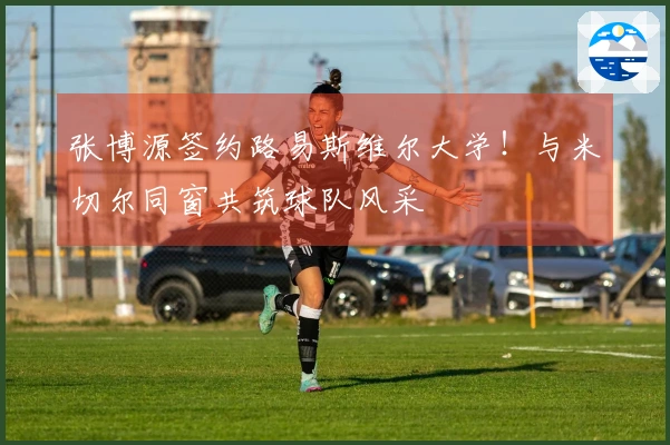 张博源签约路易斯维尔大学！与米切尔同窗共筑球队风采