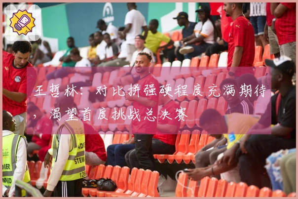 王哲林：对比拼强硬程度充满期待，渴望首度挑战总决赛